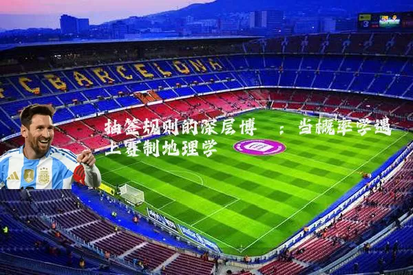 抽签规则的深层博弈:当概率学遇上赛制地理学