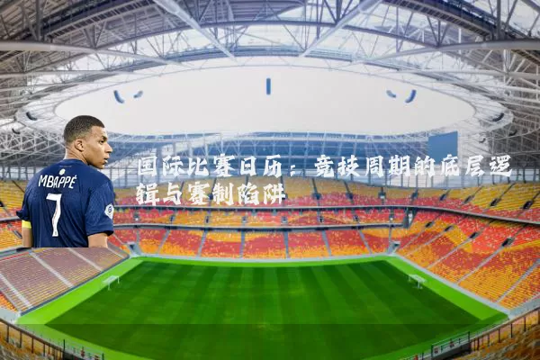 国际比赛日历:竞技周期的底层逻辑与赛制陷阱